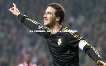 b体育：奥运会预选赛激战，国奥三失空门0-0与阿联酋握手言和